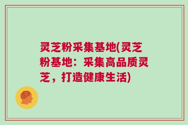 灵芝粉采集基地(灵芝粉基地：采集高品质灵芝，打造健康生活)