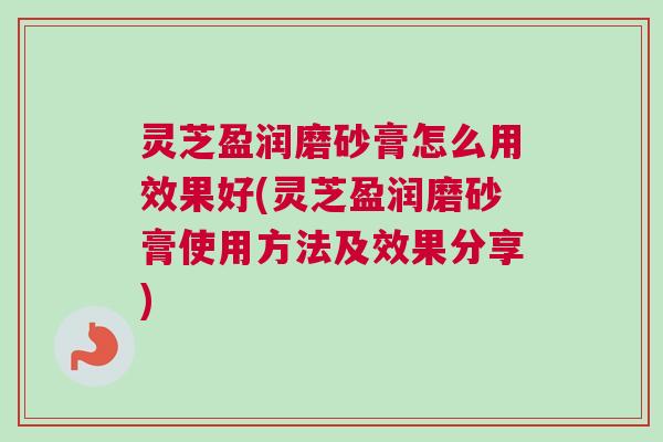 灵芝盈润磨砂膏怎么用效果好(灵芝盈润磨砂膏使用方法及效果分享)