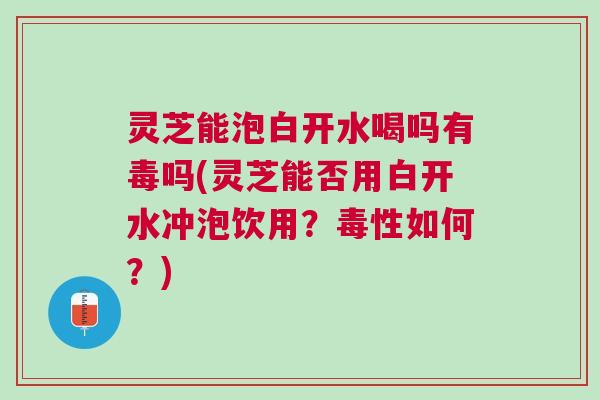 灵芝能泡白开水喝吗有毒吗(灵芝能否用白开水冲泡饮用?毒性如何?) 灵芝能泡白开水喝吗有毒吗(灵芝能否用白开水冲泡饮用?毒性如何?)
