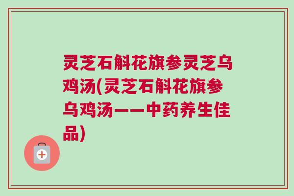 灵芝石斛花旗参灵芝乌鸡汤(灵芝石斛花旗参乌鸡汤——养生佳品) 灵芝石斛花旗参灵芝乌鸡汤(灵芝石斛花旗参乌鸡汤——养生佳品)