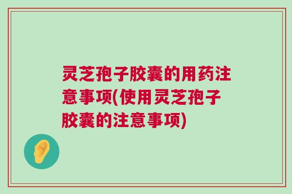 灵芝孢子胶囊的用药注意事项(使用灵芝孢子胶囊的注意事项)