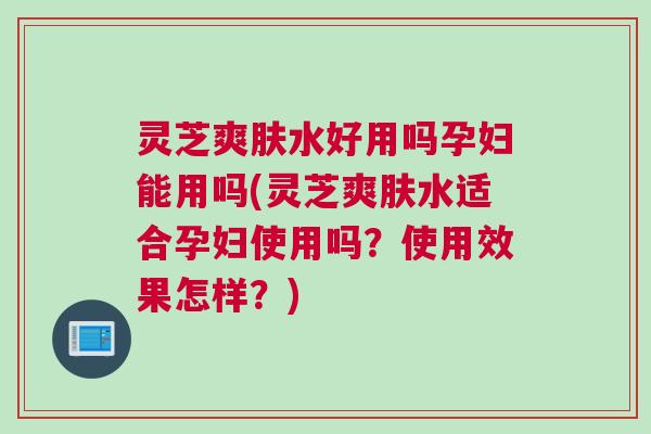 灵芝爽肤水好用吗孕妇能用吗(灵芝爽肤水适合孕妇使用吗？使用效果怎样？)