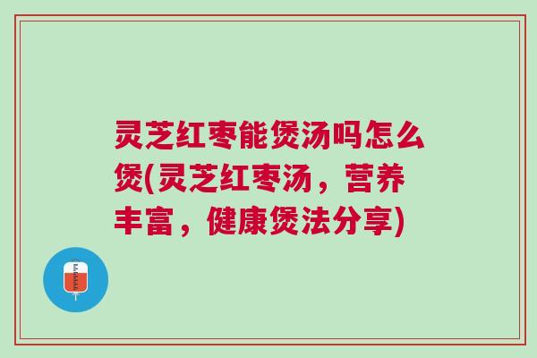 灵芝红枣能煲汤吗怎么煲(灵芝红枣汤，营养丰富，健康煲法分享)