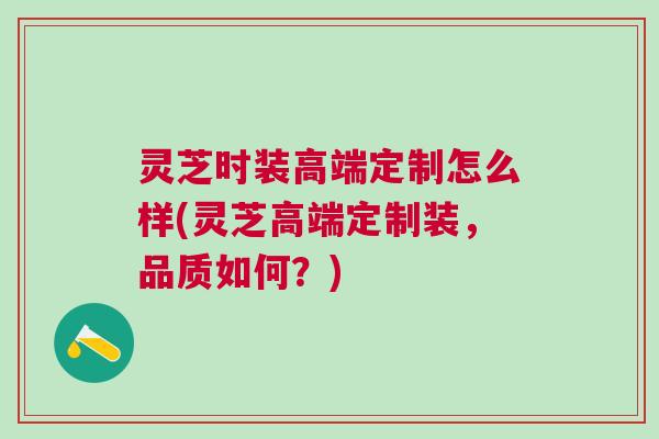 灵芝时装高端定制怎么样(灵芝高端定制装，品质如何？)