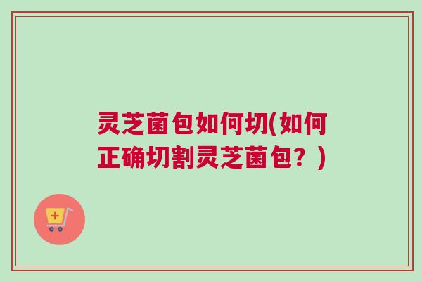 灵芝菌包如何切(如何正确切割灵芝菌包?) 灵芝菌包如何切(如何正确切割灵芝菌包?)