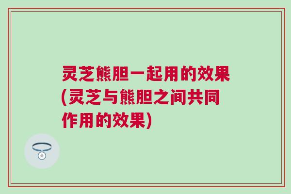 灵芝熊胆一起用的效果(灵芝与熊胆之间共同作用的效果) 灵芝熊胆一起用的效果(灵芝与熊胆之间共同作用的效果)