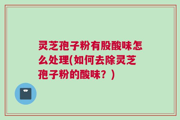灵芝孢子粉有股酸味怎么处理(如何去除灵芝孢子粉的酸味？)