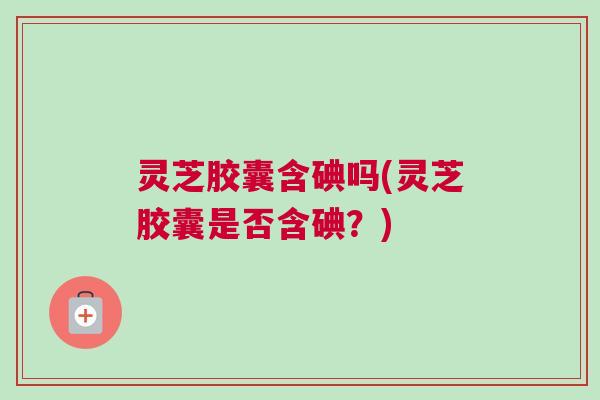 灵芝胶囊含碘吗(灵芝胶囊是否含碘？)