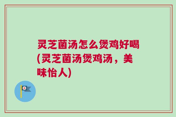 灵芝菌汤怎么煲鸡好喝(灵芝菌汤煲鸡汤,美味怡人) 灵芝菌汤怎么煲鸡好喝(灵芝菌汤煲鸡汤,美味怡人)