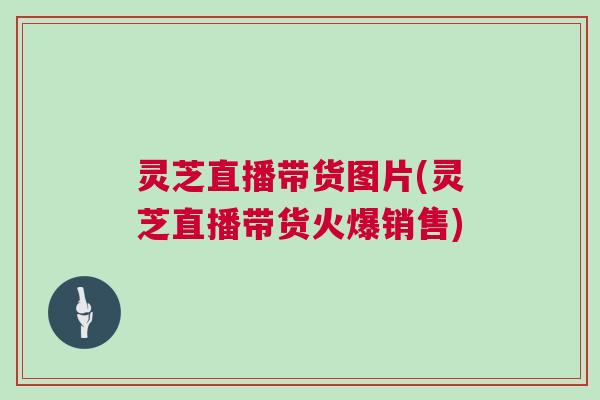灵芝直播带货图片(灵芝直播带货火爆销售) 灵芝直播带货图片(灵芝直播带货火爆销售)