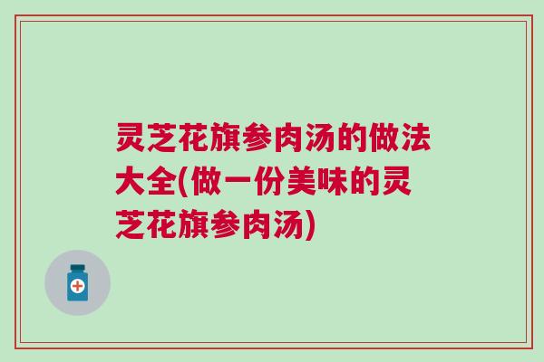 灵芝花旗参肉汤的做法大全(做一份美味的灵芝花旗参肉汤)