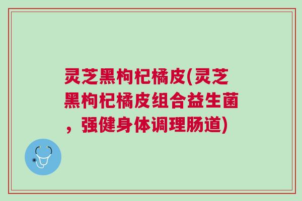 灵芝黑枸杞橘皮(灵芝黑枸杞橘皮组合益生菌，强健身体调理肠道)