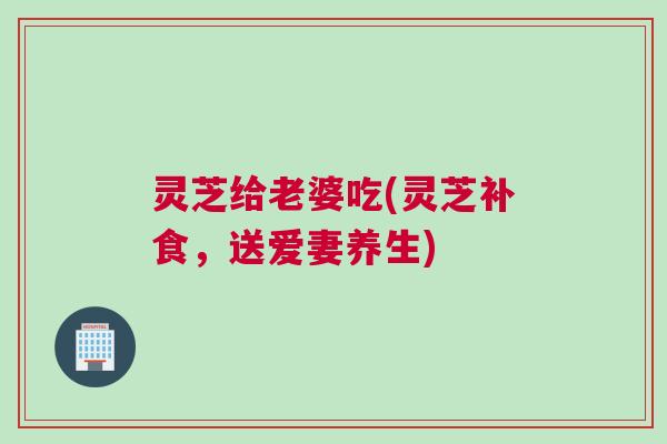 灵芝给老婆吃(灵芝补食，送爱妻养生)