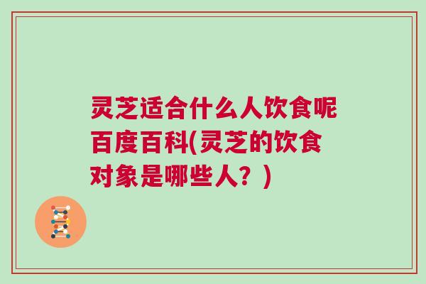灵芝适合什么人饮食呢百度百科(灵芝的饮食对象是哪些人？)