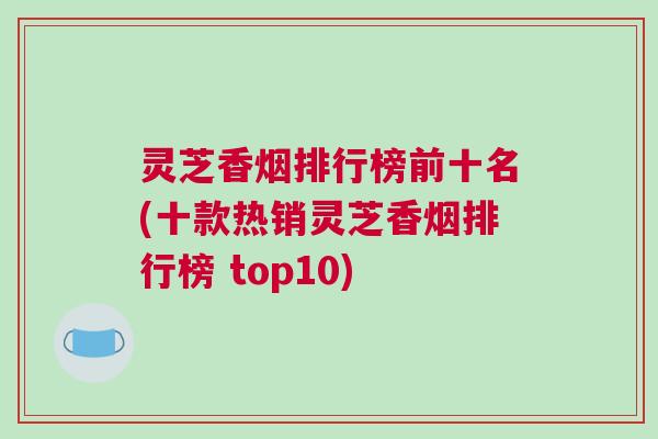 灵芝香烟排行榜前十名(十款热销灵芝香烟排行榜 top10)