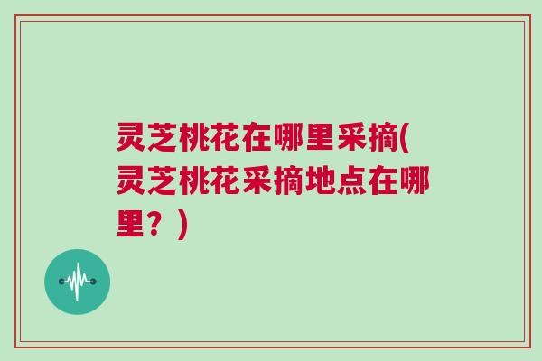 灵芝桃花在哪里采摘(灵芝桃花采摘地点在哪里？)