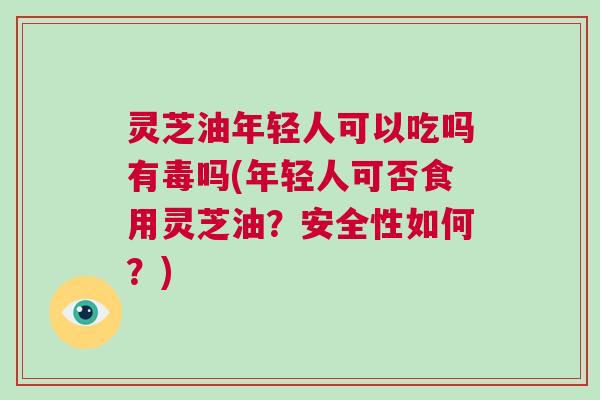 灵芝油年轻人可以吃吗有毒吗(年轻人可否食用灵芝油？安全性如何？)