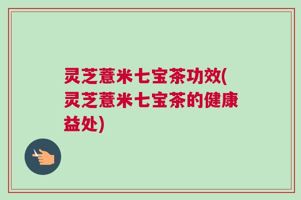 灵芝薏米七宝茶功效(灵芝薏米七宝茶的健康益处)