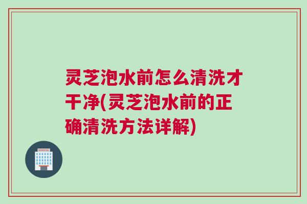 灵芝泡水前怎么清洗才干净(灵芝泡水前的正确清洗方法详解)