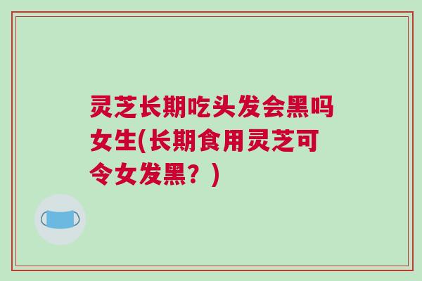 灵芝长期吃头发会黑吗女生(长期食用灵芝可令女发黑？)