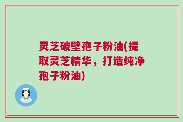 灵芝破壁孢子粉油(提取灵芝精华，打造纯净孢子粉油)