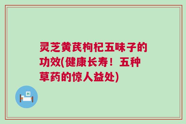 灵芝黄芪枸杞五味子的功效(健康长寿！五种草药的惊人益处)
