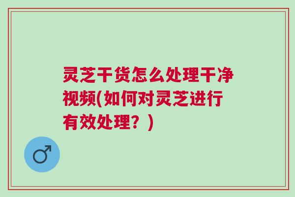 灵芝干货怎么处理干净视频(如何对灵芝进行有效处理？)
