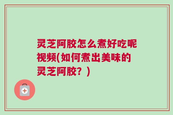 灵芝阿胶怎么煮好吃呢视频(如何煮出美味的灵芝阿胶？)
