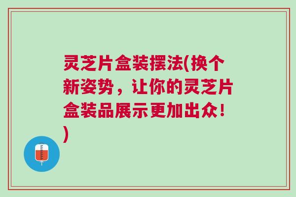 灵芝片盒装摆法(换个新姿势,让你的灵芝片盒装品展示更加出众!) 灵芝片盒装摆法(换个新姿势,让你的灵芝片盒装品展示更加出众!)