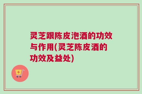 灵芝跟陈皮泡酒的功效与作用(灵芝陈皮酒的功效及益处)