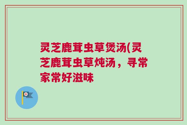 灵芝鹿茸虫草煲汤(灵芝鹿茸虫草炖汤，寻常家常好滋味