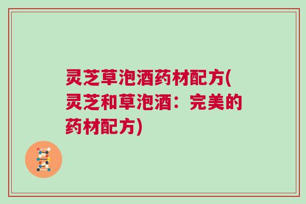 灵芝草泡酒药材配方(灵芝和草泡酒：完美的药材配方)
