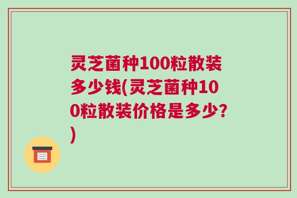 灵芝菌种100粒散装多少钱(灵芝菌种100粒散装价格是多少？)
