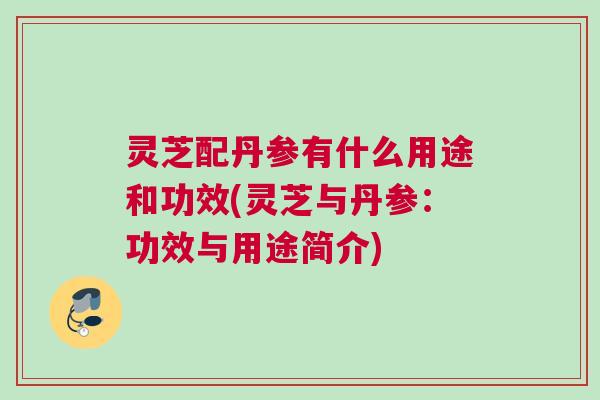 灵芝配丹参有什么用途和功效(灵芝与丹参：功效与用途简介)