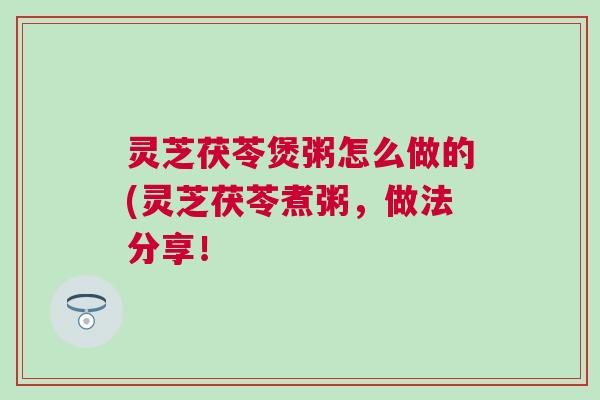 灵芝茯苓煲粥怎么做的(灵芝茯苓煮粥,做法分享! 灵芝茯苓煲粥怎么做的(灵芝茯苓煮粥,做法分享!
