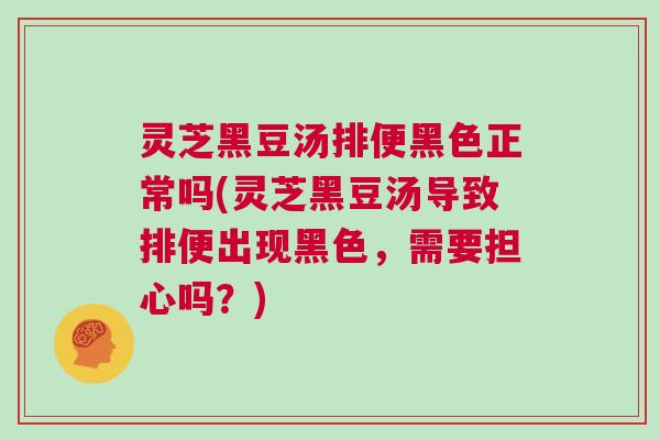 灵芝黑豆汤排便黑色正常吗(灵芝黑豆汤导致排便出现黑色，需要担心吗？)
