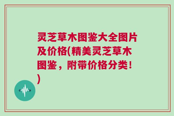 灵芝草木图鉴大全图片及价格(精美灵芝草木图鉴，附带价格分类！)