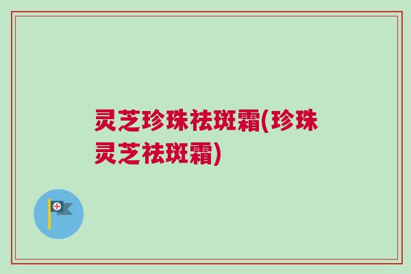 灵芝珍珠祛斑霜(珍珠灵芝祛斑霜)