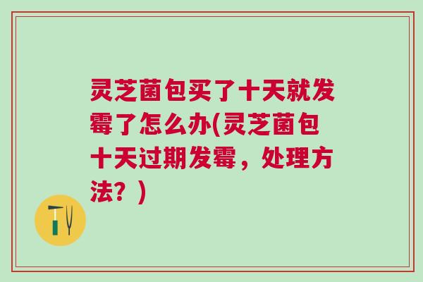 灵芝菌包买了十天就发霉了怎么办(灵芝菌包十天过期发霉,处理方法?) 灵芝菌包买了十天就发霉了怎么办(灵芝菌包十天过期发霉,处理方法?)