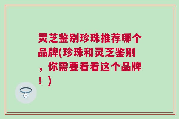 灵芝鉴别珍珠推荐哪个品牌(珍珠和灵芝鉴别，你需要看看这个品牌！)