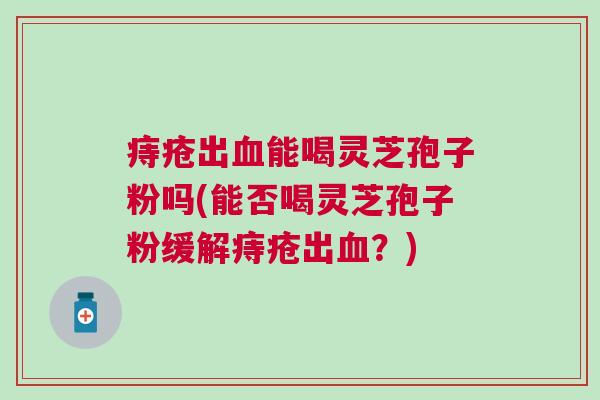 痔疮出血能喝灵芝孢子粉吗(能否喝灵芝孢子粉缓解痔疮出血？)