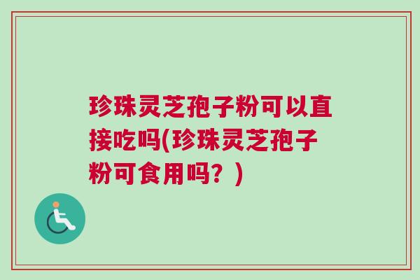 珍珠灵芝孢子粉可以直接吃吗(珍珠灵芝孢子粉可食用吗？)