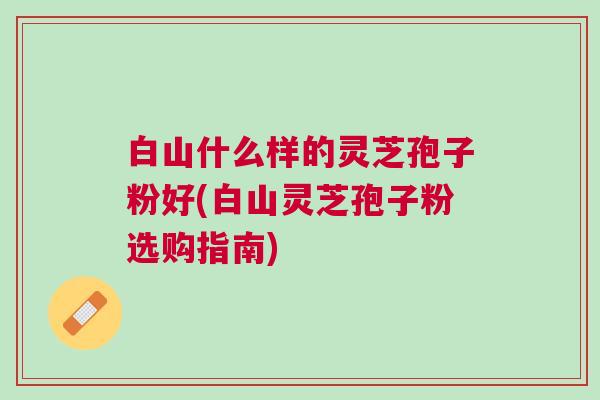 白山什么样的灵芝孢子粉好(白山灵芝孢子粉选购指南)