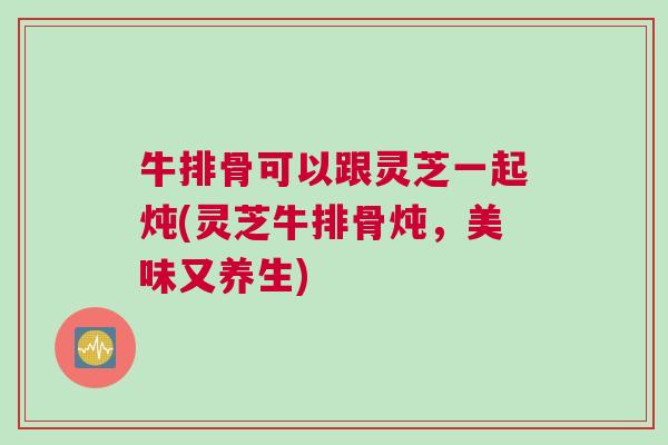 牛排骨可以跟灵芝一起炖(灵芝牛排骨炖，美味又养生)