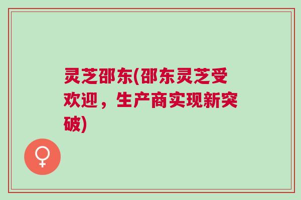 灵芝邵东(邵东灵芝受欢迎，生产商实现新突破)