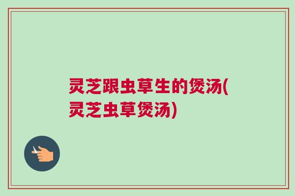 灵芝跟虫草生的煲汤(灵芝虫草煲汤)