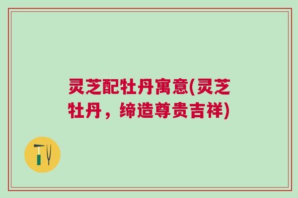 灵芝配牡丹寓意(灵芝牡丹，缔造尊贵吉祥)