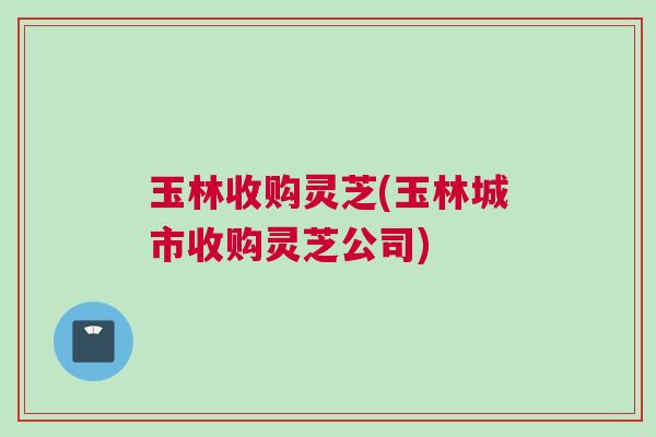 玉林收购灵芝(玉林城市收购灵芝公司)