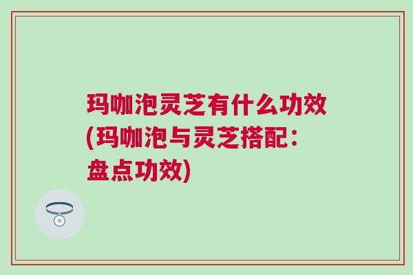 玛咖泡灵芝有什么功效(玛咖泡与灵芝搭配：盘点功效)