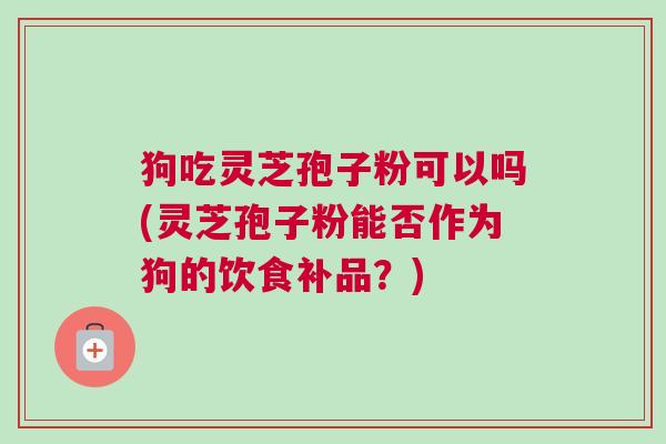 狗吃灵芝孢子粉可以吗(灵芝孢子粉能否作为狗的饮食补品？)